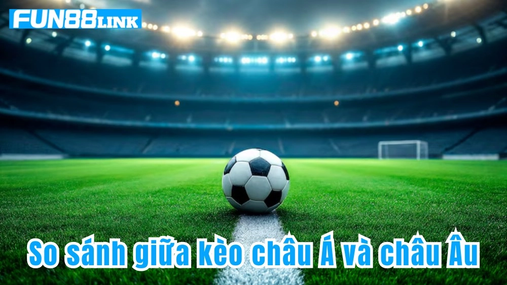 So sánh chi tiết giữa kèo châu Á và kèo châu Âu